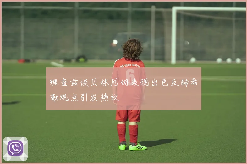 理查兹谈贝林厄姆表现出色反转希勒观点引发热议