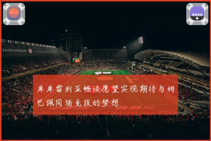 库库雷利亚畅谈愿望实现期待与姆巴佩同场竞技的梦想