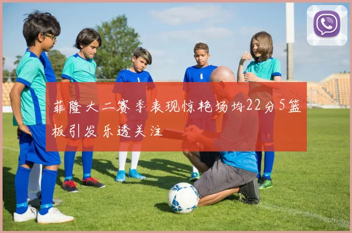 菲隆大二赛季表现惊艳场均22分5篮板引发乐透关注