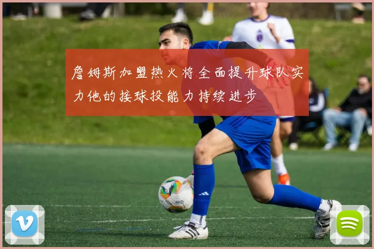 詹姆斯加盟热火将全面提升球队实力他的接球投能力持续进步