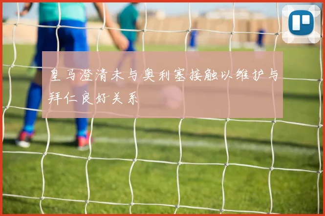 皇马澄清未与奥利塞接触以维护与拜仁良好关系