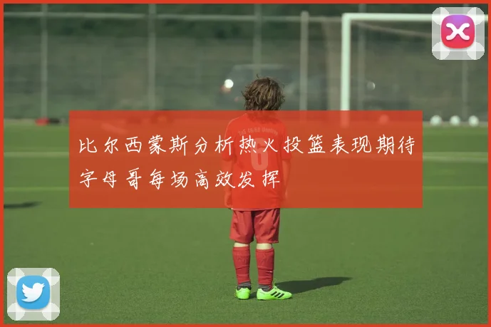 比尔西蒙斯分析热火投篮表现期待字母哥每场高效发挥