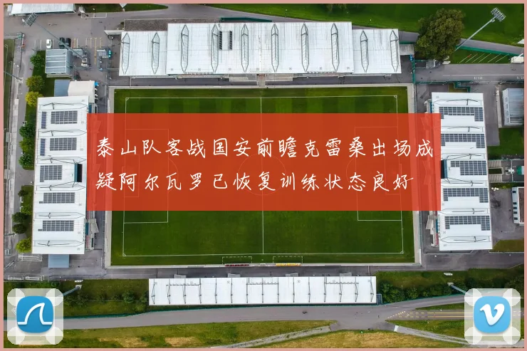 泰山队客战国安前瞻克雷桑出场成疑阿尔瓦罗已恢复训练状态良好