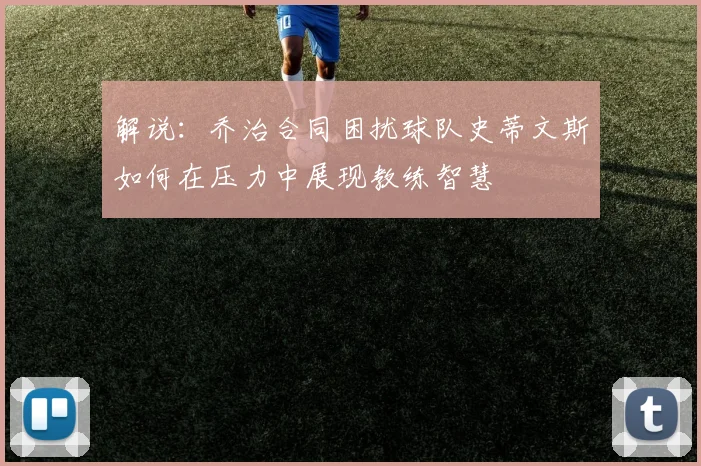 解说：乔治合同困扰球队史蒂文斯如何在压力中展现教练智慧