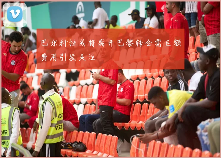 巴尔科拉或将离开巴黎转会需巨额费用引发关注