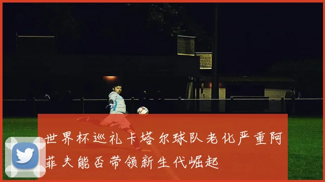世界杯巡礼卡塔尔球队老化严重阿菲夫能否带领新生代崛起